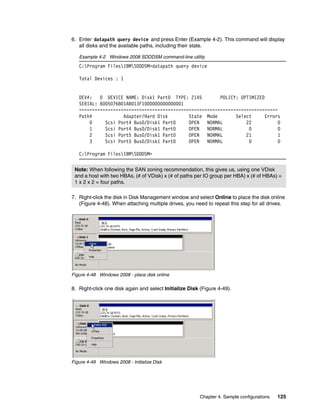 6. Enter datapath query device and press Enter (Example 4-2). This command will display
   all disks and the available paths, including their state.

   Example 4-2 Windows 2008 SDDDSM command-line utility
   C:Program FilesIBMSDDDSM>datapath query device

   Total Devices : 1


   DEV#:   0 DEVICE NAME: Disk1 Part0 TYPE: 2145         POLICY: OPTIMIZED
   SERIAL: 6005076801AB013F1000000000000001
   ============================================================================
   Path#            Adapter/Hard Disk        State Mode        Select      Errors
       0     Scsi Port4 Bus0/Disk1 Part0     OPEN   NORMAL         22           0
       1     Scsi Port4 Bus0/Disk1 Part0     OPEN   NORMAL          0           0
       2     Scsi Port5 Bus0/Disk1 Part0     OPEN   NORMAL         21           1
       3     Scsi Port5 Bus0/Disk1 Part0     OPEN   NORMAL          0           0

   C:Program FilesIBMSDDDSM>


 Note: When following the SAN zoning recommendation, this gives us, using one VDisk
 and a host with two HBAs, (# of VDisk) x (# of paths per IO group per HBA) x (# of HBAs) =
 1 x 2 x 2 = four paths.

7. Right-click the disk in Disk Management window and select Online to place the disk online
   (Figure 4-48). When attaching multiple drives, you need to repeat this step for all drives.




Figure 4-48 Windows 2008 - place disk online

8. Right-click one disk again and select Initialize Disk (Figure 4-49).




Figure 4-49 Windows 2008 - Initialize Disk




                                                         Chapter 4. Sample configurations   125
 