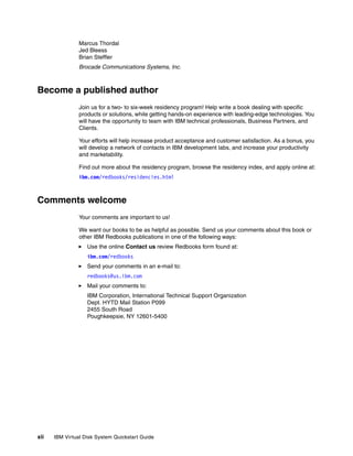 Marcus Thordal
                Jed Bleess
                Brian Steffler
                Brocade Communications Systems, Inc.



Become a published author
                Join us for a two- to six-week residency program! Help write a book dealing with specific
                products or solutions, while getting hands-on experience with leading-edge technologies. You
                will have the opportunity to team with IBM technical professionals, Business Partners, and
                Clients.

                Your efforts will help increase product acceptance and customer satisfaction. As a bonus, you
                will develop a network of contacts in IBM development labs, and increase your productivity
                and marketability.

                Find out more about the residency program, browse the residency index, and apply online at:
                ibm.com/redbooks/residencies.html



Comments welcome
                Your comments are important to us!

                We want our books to be as helpful as possible. Send us your comments about this book or
                other IBM Redbooks publications in one of the following ways:
                   Use the online Contact us review Redbooks form found at:
                   ibm.com/redbooks
                   Send your comments in an e-mail to:
                   redbooks@us.ibm.com
                   Mail your comments to:
                   IBM Corporation, International Technical Support Organization
                   Dept. HYTD Mail Station P099
                   2455 South Road
                   Poughkeepsie, NY 12601-5400




xii   IBM Virtual Disk System Quickstart Guide
 