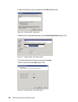 9. Mark all the disks you want to initialize and click OK (Example 4-50).




              Figure 4-50 Windows 2008 - Initialize Disk

              10.Right-click the unallocated disk space and select New Simple Volume (Figure 4-51).




              Figure 4-51 Windows 2008 - New Simple Volume

              11.The New Simple Volume Wizard is presented. Click Next.
              12.Enter a disk size and click Next (Figure 4-52).




              Figure 4-52 Windows 2008 - New Simple Volume




126   IBM Virtual Disk System Quickstart Guide
 