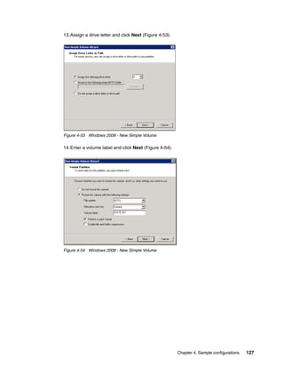 13.Assign a drive letter and click Next (Figure 4-53).




Figure 4-53 Windows 2008 - New Simple Volume

14.Enter a volume label and click Next (Figure 4-54).




Figure 4-54 Windows 2008 - New Simple Volume




                                                         Chapter 4. Sample configurations   127
 