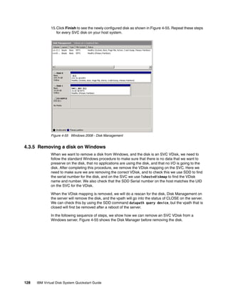 15.Click Finish to see the newly configured disk as shown in Figure 4-55. Repeat these steps
                 for every SVC disk on your host system.




              Figure 4-55 Windows 2008 - Disk Management


4.3.5 Removing a disk on Windows
              When we want to remove a disk from Windows, and the disk is an SVC VDisk, we need to
              follow the standard Windows procedure to make sure that there is no data that we want to
              preserve on the disk, that no applications are using the disk, and that no I/O is going to the
              disk. After completing this procedure, we remove the VDisk mapping on the SVC. Here we
              need to make sure we are removing the correct VDisk, and to check this we use SDD to find
              the serial number for the disk, and on the SVC we use lshostvdiskmap to find the VDisk
              name and number. We also check that the SDD Serial number on the host matches the UID
              on the SVC for the VDisk.

              When the VDisk mapping is removed, we will do a rescan for the disk, Disk Management on
              the server will remove the disk, and the vpath will go into the status of CLOSE on the server.
              We can check this by using the SDD command datapath query device, but the vpath that is
              closed will first be removed after a reboot of the server.

              In the following sequence of steps, we show how we can remove an SVC VDisk from a
              Windows server. Figure 4-55 shows the Disk Manager before removing the disk.




128   IBM Virtual Disk System Quickstart Guide
 