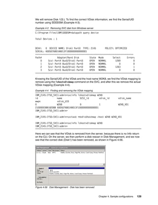 We will remove Disk 1(S:). To find the correct VDisk information, we find the Serial/UID
number using SDDDSM (Example 4-3).

Example 4-3 Removing SVC disk from Windows server
C:Program FilesIBMSDDDSM>datapath query device

Total Devices : 1


DEV#:   0 DEVICE NAME: Disk1 Part0 TYPE: 2145         POLICY: OPTIMIZED
SERIAL: 6005076801AB013F1000000000000001
============================================================================
Path#            Adapter/Hard Disk        State Mode        Select      Errors
    0     Scsi Port4 Bus0/Disk1 Part0     OPEN   NORMAL       1269           0
    1     Scsi Port4 Bus0/Disk1 Part0     OPEN   NORMAL          0           0
    2     Scsi Port5 Bus0/Disk1 Part0     OPEN   NORMAL       1263           1
    3     Scsi Port5 Bus0/Disk1 Part0     OPEN   NORMAL          0           0


Knowing the Serial/UID of the VDisk and the host name W2K8, we find the VDisk mapping to
remove using the lshostvdiskmap command on the SVC, and after this we remove the actual
VDisk mapping (Example 4-4).

Example 4-4 Finding and removing the VDisk mapping
IBM_2145:ITSO_SVC1:admin>svcinfo lshostvdiskmap W2K8
id               name              SCSI_id        vdisk_id                vdisk_name
wwpn             vdisk_UID
0                W2K8              0              1                       W2K8_VD1
210000E08B18208B 6005076801AB013F1000000000000001
IBM_2145:ITSO_SVC1:admin>

IBM_2145:ITSO-SVC1:admin>svctask rmvdiskhostmap -host W2K8 W2K8_VD1

IBM_2145:ITSO_SVC1:admin>svcinfo lshostvdiskmap W2K8
IBM_2145:ITSO_SVC1:admin>

Here we can see that the VDisk is removed from the server, because there is no Info return
on the CLI. On the server, we then perform a disk rescan in Disk Management, and we now
see that the correct disk (Disk1) has been removed, as shown in Figure 4-56.




Figure 4-56 Disk Management - Disk has been removed


                                                        Chapter 4. Sample configurations   129
 