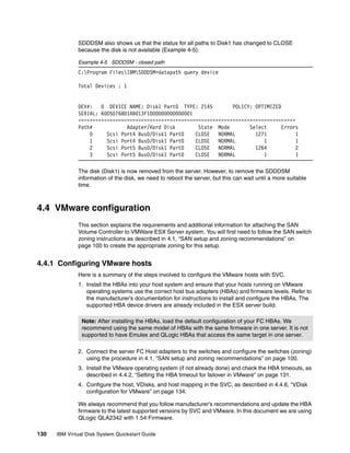 SDDDSM also shows us that the status for all paths to Disk1 has changed to CLOSE
              because the disk is not available (Example 4-5).

              Example 4-5 SDDDSM - closed path
              C:Program FilesIBMSDDDSM>datapath query device

              Total Devices : 1


              DEV#:   0 DEVICE NAME: Disk1 Part0 TYPE: 2145         POLICY: OPTIMIZED
              SERIAL: 6005076801AB013F1000000000000001
              ============================================================================
              Path#            Adapter/Hard Disk        State Mode        Select      Errors
                  0     Scsi Port4 Bus0/Disk1 Part0    CLOSE   NORMAL       1271           1
                  1     Scsi Port4 Bus0/Disk1 Part0    CLOSE   NORMAL          1           1
                  2     Scsi Port5 Bus0/Disk1 Part0    CLOSE   NORMAL       1264           2
                  3     Scsi Port5 Bus0/Disk1 Part0    CLOSE   NORMAL          1           1

              The disk (Disk1) is now removed from the server. However, to remove the SDDDSM
              information of the disk, we need to reboot the server, but this can wait until a more suitable
              time.



4.4 VMware configuration
              This section explains the requirements and additional information for attaching the SAN
              Volume Controller to VMWare ESX Server system. You will first need to follow the SAN switch
              zoning instructions as described in 4.1, “SAN setup and zoning recommendations” on
              page 100 to create the appropriate zoning for this setup.


4.4.1 Configuring VMware hosts
              Here is a summary of the steps involved to configure the VMware hosts with SVC.
              1. Install the HBAs into your host system and ensure that your hosts running on VMware
                 operating systems use the correct host bus adapters (HBAs) and firmware levels. Refer to
                 the manufacturer’s documentation for instructions to install and configure the HBAs. The
                 supported HBA device drivers are already included in the ESX server build.

                Note: After installing the HBAs, load the default configuration of your FC HBAs. We
                recommend using the same model of HBAs with the same firmware in one server. It is not
                supported to have Emulex and QLogic HBAs that access the same target in one server.

              2. Connect the server FC Host adapters to the switches and configure the switches (zoning)
                 using the procedure in 4.1, “SAN setup and zoning recommendations” on page 100.
              3. Install the VMware operating system (if not already done) and check the HBA timeouts, as
                 described in 4.4.2, “Setting the HBA timeout for failover in VMware” on page 131.
              4. Configure the host, VDisks, and host mapping in the SVC, as described in 4.4.6, “VDisk
                 configuration for VMware” on page 134.

              We always recommend that you follow manufacturer’s recommendations and update the HBA
              firmware to the latest supported versions by SVC and VMware. In this document we are using
              QLogic QLA2342 with 1.54 Firmware.

130   IBM Virtual Disk System Quickstart Guide
 