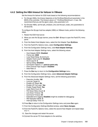 4.4.2 Setting the HBA timeout for failover in VMware
           Set the timeout for failover for ESX hosts based on the following recommendations:
              For QLogic HBAs, the timeout depends on the PortDownRetryCount parameter in the
              BIOS of the controller. The timeout value is 2 * PortDownRetryCount + 5 sec. We
              recommend that you set the qlport_down_retry parameter to 8.
              For Emulex HBAs, set the lpfc_linkdown_tmo and the lpcf_nodev_tmo parameters to
              30 seconds.

           To configure the QLogic host bus adapter (HBA) on VMware hosts, perform the following
           steps:
           1. Restart the ESX Host server.
           2. When you see the QLogic banner, press the Ctrl - Q keys to open the Fast!UTIL menu
              panel.
           3. From the Select Host Adapter menu, select the first Adapter Type QLA2xxx.
           4. From the Fast!UTIL Options menu, select Configuration Settings.
           5. From the Configuration Settings menu, click Host Adapter Settings.
           6. From the Host Adapter Settings menu, select the following values:
              –   Host Adapter BIOS: Disabled
              –   Frame size: 2048
              –   Loop Reset Delay: 5 (minimum)
              –   Adapter Hard Loop ID: Disabled
              –   Hard Loop ID: 0
              –   Spinup Delay: Disabled
              –   Connection Options: 1 - point to point only
              –   Fibre Channel Tape Support: Disabled
              –   Data Rate: 2
           7. Press the Esc key to return to the Configuration Settings menu.
           8. From the Configuration Settings menu, select Advanced Adapter Settings.
           9. From the Advanced Adapter Settings menu, set the following parameters:
              –   Execution throttle: 100
              –   Luns per Target: 0
              –   Enable LIP Reset: No
              –   Enable LIP Full Login: Yes
              –   Enable Target Reset: Yes
              –   Login Retry Count: 8
              –   Port Down Retry Count: 8
              –   Link Down Timeout: 10
              –   Command Timeout: 20
              –   Extended error logging: Disabled (might be enabled for debugging)
              –   RIO Operation Mode: 0
              –   Interrupt Delay Timer: 0
           10.Press Esc to return to the Configuration Settings menu and press Esc again.
           11.From the Configuration Settings Modified window, select Save changes.
           12.From the Fast!UTIL Options menu, select the second Host Adapter and repeat steps
              3 to 11.
           13.. Save the changes and restart the server.
           14.Connect the server FC Host adapters to the switches.


                                                                 Chapter 4. Sample configurations   131
 
