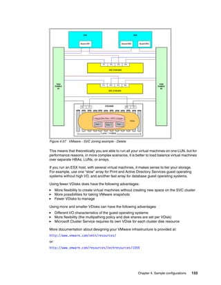 Figure 4-57 VMware - SVC zoning example - Delete

This means that theoretically you are able to run all your virtual machines on one LUN, but for
performance reasons, in more complex scenarios, it is better to load balance virtual machines
over separate HBAs, LUNs, or arrays.

If you run an ESX host, with several virtual machines, it makes sense to tier your storage.
For example, use one “slow” array for Print and Active Directory Services guest operating
systems without high I/O, and another fast array for database guest operating systems.

Using fewer VDisks does have the following advantages:
      More flexibility to create virtual machines without creating new space on the SVC cluster
      More possibilities for taking VMware snapshots
      Fewer VDisks to manage

Using more and smaller VDisks can have the following advantages:
      Different I/O characteristics of the guest operating systems
      More flexibility (the multipathing policy and disk shares are set per VDisk)
      Microsoft Cluster Service requires its own VDisk for each cluster disk resource

More documentation about designing your VMware infrastructure is provided at:
http://www.vmware.com/vmtn/resources/
or:
http://www.vmware.com/resources/techresources/1059




                                                          Chapter 4. Sample configurations    133
 