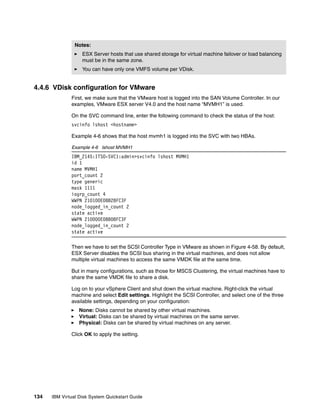 Notes:
                   ESX Server hosts that use shared storage for virtual machine failover or load balancing
                   must be in the same zone.
                   You can have only one VMFS volume per VDisk.


4.4.6 VDisk configuration for VMware
              First, we make sure that the VMware host is logged into the SAN Volume Controller. In our
              examples, VMware ESX server V4.0 and the host name “MVMH1” is used.

              On the SVC command line, enter the following command to check the status of the host:
              svcinfo lshost <hostname>

              Example 4-6 shows that the host mvmh1 is logged into the SVC with two HBAs.

              Example 4-6 lshost MVMH1
              IBM_2145:ITSO-SVC1:admin>svcinfo lshost MVMH1
              id 1
              name MVMH1
              port_count 2
              type generic
              mask 1111
              iogrp_count 4
              WWPN 210100E08B28FC3F
              node_logged_in_count 2
              state active
              WWPN 210000E08B08FC3F
              node_logged_in_count 2
              state active

              Then we have to set the SCSI Controller Type in VMware as shown in Figure 4-58. By default,
              ESX Server disables the SCSI bus sharing in the virtual machines, and does not allow
              multiple virtual machines to access the same VMDK file at the same time.

              But in many configurations, such as those for MSCS Clustering, the virtual machines have to
              share the same VMDK file to share a disk.

              Log on to your vSphere Client and shut down the virtual machine. Right-click the virtual
              machine and select Edit settings. Highlight the SCSI Controller, and select one of the three
              available settings, depending on your configuration:
                  None: Disks cannot be shared by other virtual machines.
                  Virtual: Disks can be shared by virtual machines on the same server.
                  Physical: Disks can be shared by virtual machines on any server.

              Click OK to apply the setting.




134   IBM Virtual Disk System Quickstart Guide
 