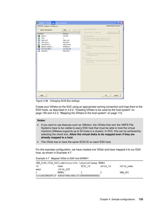 Figure 4-58 Changing SCSI Bus settings

Create your VDisks on the SVC using an appropriate naming convention and map them to the
ESX hosts, as described in 4.2.2, “Creating VDisks to be used by the host system” on
page 109 and 4.2.3, “Mapping the VDisks to the host system” on page 115.

 Notes:
    If you want to use features such as VMotion, the VDisks that own the VMFS File
    Systems have to be visible to every ESX host that must be able to host the virtual
    machine (VMware supports up to 32 hosts in a cluster). In SVC, this can be achieved by
    selecting the check box, Allow the virtual disks to be mapped even if they are
    already mapped to a host.
    The VDisk has to have the same SCSI ID on each ESX host.

For this example configuration, we have created one VDisk and have mapped it to our ESX
host, as shown in Example 4-7.

Example 4-7 Mapped VDisk to ESX host MVMH1
IBM_2145:ITSO_SVC1:admin>svcinfo lshostvdiskmap MVMH1
id               name              SCSI_id        vdisk_id              vdisk_name
wwpn             vdisk_UID
1                MVMH1             1              2                     VMW_VD1
210100E08B28FC3F 6005076801AB013F1000000000000002




                                                      Chapter 4. Sample configurations   135
 