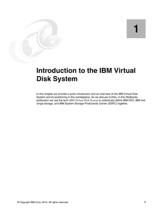 1


    Chapter 1.   Introduction to the IBM Virtual
                 Disk System
                 In this chapter we provide a quick introduction and an overview of the IBM Virtual Disk
                 System and its positioning in the marketplace. As we discuss further, in this Redbooks
                 publication we use the term IBM Virtual Disk System to collectively define IBM SVC, IBM mid
                 range storage, and IBM System Storage Productivity Center (SSPC) together.




© Copyright IBM Corp. 2010. All rights reserved.                                                           1
 