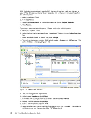 ESX Hosts do not automatically scan for SAN changes. If you have made any changes to
              your SVC or SAN configuration and want to see the disk configuration immediately, perform
              the following steps:
              1. Open the vSphere Client.
              2. Select ESX Host.
              3. Select Configuration tab, In the Hardware window, choose Storage Adapters.
              4. Click Rescan.

              To configure a storage device for use in VMware, perform the following steps:
              1. Open your vSphere Client.
              2. Select the host in which you want to see the assigned VDisks and open the Configuration
                 tab.
              3. In the Hardware window on the left side, click Storage.
              4. To create a new datastore, select Click here to create a datastore or Add storage if the
                 yellow field does not display (Figure 4-59).




              Figure 4-59 VMWare Add Datastore

              5. The Add Storage wizard is presented.
              6. Select create Disk/Lun and click Next.
              7. Select the SVC VDisk you want to use for the datastore and click Next.
              8. Review the Disk Layout and click Next.
              9. Enter a datastore name and click Next.
              10.Select a Block Size and enter the size of the new partition, then click Next. (The Block size
                 will determine or limit the max size of the VMFS filesystem.)


136   IBM Virtual Disk System Quickstart Guide
 