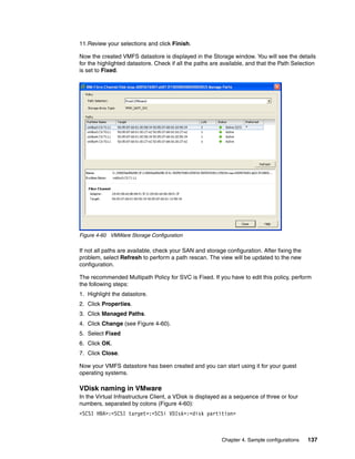 11.Review your selections and click Finish.

Now the created VMFS datastore is displayed in the Storage window. You will see the details
for the highlighted datastore. Check if all the paths are available, and that the Path Selection
is set to Fixed.




Figure 4-60 VMWare Storage Configuration

If not all paths are available, check your SAN and storage configuration. After fixing the
problem, select Refresh to perform a path rescan. The view will be updated to the new
configuration.

The recommended Multipath Policy for SVC is Fixed. If you have to edit this policy, perform
the following steps:
1. Highlight the datastore.
2. Click Properties.
3. Click Managed Paths.
4. Click Change (see Figure 4-60).
5. Select Fixed
6. Click OK.
7. Click Close.

Now your VMFS datastore has been created and you can start using it for your guest
operating systems.

VDisk naming in VMware
In the Virtual Infrastructure Client, a VDisk is displayed as a sequence of three or four
numbers, separated by colons (Figure 4-60):
<SCSI HBA>:<SCSI target>:<SCSi VDIsk>:<disk partition>



                                                         Chapter 4. Sample configurations    137
 