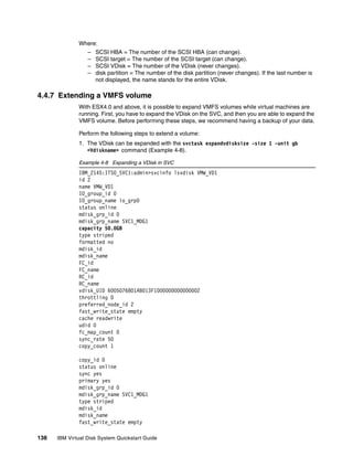 Where:
                  –   SCSI HBA = The number of the SCSI HBA (can change).
                  –   SCSI target = The number of the SCSI target (can change).
                  –   SCSI VDisk = The number of the VDisk (never changes).
                  –   disk partition = The number of the disk partition (never changes). If the last number is
                      not displayed, the name stands for the entire VDisk.

4.4.7 Extending a VMFS volume
              With ESX4.0 and above, it is possible to expand VMFS volumes while virtual machines are
              running. First, you have to expand the VDisk on the SVC, and then you are able to expand the
              VMFS volume. Before performing these steps, we recommend having a backup of your data.

              Perform the following steps to extend a volume:
              1. The VDisk can be expanded with the svctask expandvdisksize -size 1 -unit gb
                 <Vdiskname> command (Example 4-8).

              Example 4-8 Expanding a VDisk in SVC
              IBM_2145:ITSO_SVC1:admin>svcinfo lsvdisk VMW_VD1
              id 2
              name VMW_VD1
              IO_group_id 0
              IO_group_name io_grp0
              status online
              mdisk_grp_id 0
              mdisk_grp_name SVC1_MDG1
              capacity 50.0GB
              type striped
              formatted no
              mdisk_id
              mdisk_name
              FC_id
              FC_name
              RC_id
              RC_name
              vdisk_UID 6005076801AB013F1000000000000002
              throttling 0
              preferred_node_id 2
              fast_write_state empty
              cache readwrite
              udid 0
              fc_map_count 0
              sync_rate 50
              copy_count 1

              copy_id 0
              status online
              sync yes
              primary yes
              mdisk_grp_id 0
              mdisk_grp_name SVC1_MDG1
              type striped
              mdisk_id
              mdisk_name
              fast_write_state empty

138   IBM Virtual Disk System Quickstart Guide
 