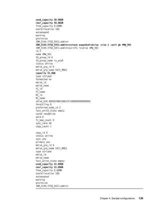 used_capacity 50.00GB
real_capacity 50.00GB
free_capacity 0.00MB
overallocation 100
autoexpand
warning
grainsize
IBM_2145:ITSO_SVC1:admin>
IBM_2145:ITSO_SVC1:admin>svctask expandvdisksize -size 1 -unit gb VMW_VD1
IBM_2145:ITSO_SVC1:admin>svcinfo lsvdisk VMW_VD1
id 2
name VMW_VD1
IO_group_id 0
IO_group_name io_grp0
status online
mdisk_grp_id 0
mdisk_grp_name SVC1_MDG1
capacity 51.0GB
type striped
formatted no
mdisk_id
mdisk_name
FC_id
FC_name
RC_id
RC_name
vdisk_UID 6005076801AB013F1000000000000002
throttling 0
preferred_node_id 2
fast_write_state empty
cache readwrite
udid 0
fc_map_count 0
sync_rate 50
copy_count 1

copy_id 0
status online
sync yes
primary yes
mdisk_grp_id 0
mdisk_grp_name SVC1_MDG1
type striped
mdisk_id
mdisk_name
fast_write_state empty
used_capacity 51.00GB
real_capacity 51.00GB
free_capacity 0.00MB
overallocation 100
autoexpand
warning
grainsize
IBM_2145:ITSO_SVC1:admin>



                                                 Chapter 4. Sample configurations   139
 