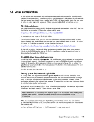 4.5 Linux configuration
         In this section, we discuss the requirements and steps for attaching a host server running
         Red Hat Enterprise Linux 5 Update 3 (RHEL 5.3) to IBM Virtual Disk System. In our example,
         the host server has already been installed with RHEL 5.3. We show the steps that you need
         to follow in order to provide access to VDisks provisioned by SVC to this host server.

         FC HBA code levels
         It is imperative to use supported FC HBAs when attaching host servers to the SVC. You can
         find the list of supported HBAs on the following Web page:
         http://www.ibm.com/support/docview.wss?uid=ssg1S1003277

         In our case, we use a pair of QLA2340 HBAs.

         On the previous Web page, you can also find information about supported levels of HBA
         BIOS, firmware and driver. Make sure that you use the supported levels of code. The RHEL
         5.3 driver for QLA2340 is available on the following Web page:
         http://driverdownloads.qlogic.com/QLogicDriverDownloads_UI/default.aspx

         At the time of writing, the QLogic driver available on this Web page is the same version
         (v8.02.00.06.05.03-k) as the one on RHEL 5.3 installation media. So we do not need to
         download and upgrade the HBA driver.

         QLA2340 driver in non-failover mode
         The actual driver file name is qla2xxx.ko. The HBA failover functionality will be provided by
         Linux multipath support, therefore it is important to use the QLA2340 driver in non-failover
         mode. By default, the driver operates in failover mode; we can change this by setting the
         ql2xfailover parameter to 0 in /etc/modprobe.conf file. Edit the /etc/modprobe.conf file and
         add the following line:
         options qla2xxx ql2xfailover = 0

         Setting queue depth with QLogic HBAs
         In a large SAN, it is important to limit the queue depth on host servers. If an SVC node
         reaches the maximum number of queued commands, and this condition persists for longer
         than 15 seconds, many operating systems will trigger error conditions. This will cause
         application failures on the affected host servers. To prevent this problem, set the queue depth
         to a limited value on the host servers.

         A large SAN is the one with 1000 or more VDisk-to-host mappings. For example, if you have
         50 servers, and each uses 20 VDisks, this is a large SAN.

          Note: The formula to calculate queue depth in large SANs is available in the IBM System
          Storage SAN Volume Controller Software Installation and Configuration Guide,
          SC23-6628.

         After you have calculated the queue depth for a particular host server, you can use the
         ql2xmaxqdepth parameter of QLA2340 HBA driver. Edit the /etc/modprobe.conf file and alter
         the following line:
         options qla2xxx ql2xfailover = 0 ql2xmaxqdepth = new_queue_depth




                                                                  Chapter 4. Sample configurations   141
 