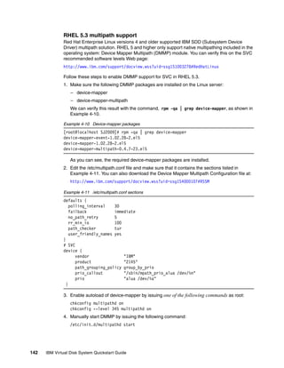 RHEL 5.3 multipath support
              Red Hat Enterprise Linux versions 4 and older supported IBM SDD (Subsystem Device
              Driver) multipath solution. RHEL 5 and higher only support native multipathing included in the
              operating system: Device Mapper Multipath (DMMP) module. You can verify this on the SVC
              recommended software levels Web page:
              http://www.ibm.com/support/docview.wss?uid=ssg1S1003278#RedHatLinux

              Follow these steps to enable DMMP support for SVC in RHEL 5.3.
              1. Make sure the following DMMP packages are installed on the Linux server:
                  – device-mapper
                  – device-mapper-multipath
                  We can verify this result with the command, rpm -qa | grep device-mapper, as shown in
                  Example 4-10.

              Example 4-10 Device-mapper packages
              [root@localhost SJ2009]# rpm -qa | grep device-mapper
              device-mapper-event-1.02.28-2.el5
              device-mapper-1.02.28-2.el5
              device-mapper-multipath-0.4.7-23.el5

                  As you can see, the required device-mapper packages are installed.
              2. Edit the /etc/multipath.conf file and make sure that it contains the sections listed in
                 Example 4-11. You can also download the Device Mapper Multipath Configuration file at:
                  http://www.ibm.com/support/docview.wss?uid=ssg1S4000107#RSSM

              Example 4-11 /etc/multipath.conf sections
              defaults {
                  polling_interval    30
                  failback            immediate
                  no_path_retry       5
                  rr_min_io           100
                  path_checker        tur
                  user_friendly_names yes
              }
              # SVC
              device {
                     vendor               "IBM"
                     product              "2145"
                     path_grouping_policy group_by_prio
                     prio_callout         "/sbin/mpath_prio_alua /dev/%n"
                     prio                 "alua /dev/%a"
                }

              3. Enable autoload of device-mapper by issuing one of the following commands as root:
                  chkconfig multipathd on
                  chkconfig --level 345 multipathd on
              4. Manually start DMMP by issuing the following command:
                  /etc/init.d/multipathd start




142   IBM Virtual Disk System Quickstart Guide
 