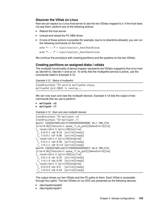 Discover the VDisk on Linux
Now we can expect our Linux host server to see the two VDisks mapped to it. If the host does
not see them, perform any of the following actions:
   Reboot the host server.
   Unload and reload the FC HBA driver.
   If none of these actions is possible (for example, due to no downtime allowed), you can run
   the following commands on the host:
   echo “- - -” > /sys/class/scsi_host/host0/scan
   echo “- - -” > /sys/class/scsi_host/host1/scan

We continue the procedure with creating partitions and file systems on the two VDisks.

Creating partitions on assigned disks / vdisks
The multipath functionality of device-mapper represents the VDisks mapped to the Linux host
as /dev/dm-0, /dev/dm-1 and so on. To verify that the multipathd service is active, use the
commands listed in Example 4-12.

Example 4-12 Status of multipathd
[root@localhost ~]# service multipathd status
multipathd (pid 2064) is running...

We can now scan and view the multipath devices. Example 4-13 lists the output of two
commands that we use to perform:
   multipath -v2
   multipath -ll

Example 4-13 Scan and view multipath devices
[root@localhost ~]# multipath -v2
[root@localhost ~]# multipath -ll
mpath1 (36005076801ab013f1000000000000008) dm-1 IBM,2145
[size=8.0G][features=1 queue_if_no_path][hwhandler=0][rw]
_ round-robin 0 [prio=100][active]
 _ 0:0:0:1 sdb 8:16 [active][ready]
 _ 1:0:0:1 sdf 8:80 [active][ready]
_ round-robin 0 [prio=20][enabled]
 _ 0:0:1:1 sdd 8:48 [active][ready]
 _ 1:0:1:1 sdh 8:112 [active][ready]
mpath0 (36005076801ab013f1000000000000007) dm-0 IBM,2145
[size=4.0G][features=1 queue_if_no_path][hwhandler=0][rw]
_ round-robin 0 [prio=100][active]
 _ 0:0:1:0 sdc 8:32 [active][ready]
 _ 1:0:1:0 sdg 8:96 [active][ready]
_ round-robin 0 [prio=20][enabled]
 _ 0:0:0:0 sda 8:0   [active][ready]
 _ 1:0:0:0 sde 8:64 [active][ready]

The output shows our two VDisks and the FC paths to them. Each VDisk is accessible
through four paths. The two VDisks on our SVC are presented as the following devices:
   /dev/mpath/mpath0
   /dev/mpath/mpath1


                                                        Chapter 4. Sample configurations   143
 