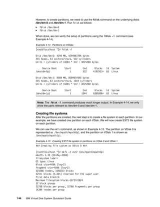 However, to create partitions, we need to use the fdisk command on the underlying disks
              /dev/dm-0 and /dev/dm-1. Run fdisk as follows:
                  fdisk /dev/dm-0
                  fdisk /dev/dm-1

              When done, we can verify the setup of partitions using the fdisk -l command (see
              Example 4-14).

              Example 4-14 Partitions on VDisks
              [root@localhost ~]# fdisk -l

              Disk /dev/dm-0: 4294 MB, 4294967296 bytes
              255 heads, 63 sectors/track, 522 cylinders
              Units = cylinders of 16065 * 512 = 8225280 bytes

                   Device Boot          Start             End       Blocks      Id   System
              /dev/dm-0p1                   1             522      4192933+     83   Linux

              Disk /dev/dm-1: 8589 MB, 8589934592 bytes
              255 heads, 63 sectors/track, 1044 cylinders
              Units = cylinders of 16065 * 512 = 8225280 bytes

                   Device Boot          Start            End        Blocks      Id   System
              /dev/dm-1p1                   1           1044       8385898+     83   Linux


                Note: The fdisk -l command produces much longer output. In Example 4-14, we only
                show the parts relevant to /dev/dm-0 and /dev/dm-1.


              Creating file systems
              After the partitions are created, the next step is to create a file system in each partition. In our
              example, we have created one partition on each VDisk. We will now create EXT2 file system
              on each partition.

              We can use the mkfs command, as shown in Example 4-15. The partition on VDisk 0 is
              represented as /dev/mpath/mpath0p1, and the partition on VDisk 1 is shown as
              /dev/mpath/mpath1p1.

              Example 4-15 Creating EXT2 file system in partitions on VDisk 0 and VDisk 1
              ### Creating file system on VDisk 0 ###

              [root@localhost ~]# mkfs -t ext2 /dev/mpath/mpath0p1
              mke2fs 1.39 (29-May-2006)
              Filesystem label=
              OS type: Linux
              Block size=4096 (log=2)
              Fragment size=4096 (log=2)
              524288 inodes, 1048233 blocks
              52411 blocks (5.00%) reserved for the super user
              First data block=0
              Maximum filesystem blocks=1073741824
              32 block groups
              32768 blocks per group, 32768 fragments per group
              16384 inodes per group


144   IBM Virtual Disk System Quickstart Guide
 