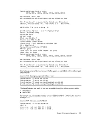 Superblock backups stored on blocks:
        32768, 98304, 163840, 229376, 294912, 819200, 884736

Writing inode tables: done
Writing superblocks and filesystem accounting information: done

This filesystem will be automatically checked every 28 mounts or
180 days, whichever comes first. Use tune2fs -c or -i to override.

### Creating file system on VDisk 1 ###

[root@localhost ~]# mkfs -t ext2 /dev/mpath/mpath1p1
mke2fs 1.39 (29-May-2006)
Filesystem label=
OS type: Linux
Block size=4096 (log=2)
Fragment size=4096 (log=2)
1048576 inodes, 2096474 blocks
104823 blocks (5.00%) reserved for the super user
First data block=0
Maximum filesystem blocks=2147483648
64 block groups
32768 blocks per group, 32768 fragments per group
16384 inodes per group
Superblock backups stored on blocks:
        32768, 98304, 163840, 229376, 294912, 819200, 884736, 1605632

Writing inode tables: done
Writing superblocks and filesystem accounting information: done

This filesystem will be automatically checked every 30 mounts or
180 days, whichever comes first. Use tune2fs -c or -i to override.

One last step remains: We need to mount the file system on each VDisk with the following set
of commands:

Example 4-16 Creating mount points for VDisks 0 and 1
[root@localhost   ~]#   mkdir   /mnt/VDisk0
[root@localhost   ~]#   mkdir   /mnt/VDisk1
[root@localhost   ~]#   mount   /dev/mpath/mpath0p1 /mnt/VDisk0
[root@localhost   ~]#   mount   /dev/mpath/mpath0p1 /mnt/VDisk1

The two VDisks are now ready for use and accessible through the following mount points:
   /mnt/VDisk0
   /mnt/VDisk1

For a simple test, we copied a directory named SJ2009 onto VDisk 1. The result is shown in
Example 4-17.

Example 4-17 A directory copied to VDisk 1
[root@localhost ~]# ls /mnt/VDisk1 -al
total 32
drwxr-xr-x 4 root root 4096 Jul 8 15:46 .
drwxr-xr-x 4 root root 4096 Jul 8 13:13 ..

                                                        Chapter 4. Sample configurations   145
 