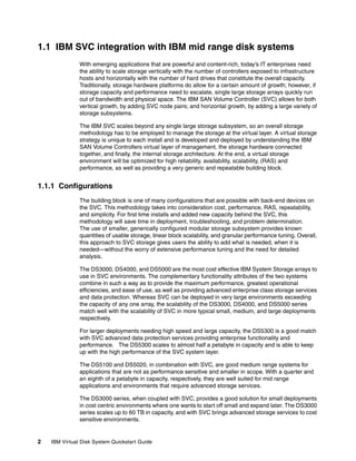 1.1 IBM SVC integration with IBM mid range disk systems
               With emerging applications that are powerful and content-rich, today’s IT enterprises need
               the ability to scale storage vertically with the number of controllers exposed to infrastructure
               hosts and horizontally with the number of hard drives that constitute the overall capacity.
               Traditionally, storage hardware platforms do allow for a certain amount of growth; however, if
               storage capacity and performance need to escalate, single large storage arrays quickly run
               out of bandwidth and physical space. The IBM SAN Volume Controller (SVC) allows for both
               vertical growth, by adding SVC node pairs; and horizontal growth, by adding a large variety of
               storage subsystems.

               The IBM SVC scales beyond any single large storage subsystem, so an overall storage
               methodology has to be employed to manage the storage at the virtual layer. A virtual storage
               strategy is unique to each install and is developed and deployed by understanding the IBM
               SAN Volume Controllers virtual layer of management, the storage hardware connected
               together, and finally, the internal storage architecture. At the end, a virtual storage
               environment will be optimized for high reliability, availability, scalability, (RAS) and
               performance, as well as providing a very generic and repeatable building block.


1.1.1 Configurations
               The building block is one of many configurations that are possible with back-end devices on
               the SVC. This methodology takes into consideration cost, performance, RAS, repeatability,
               and simplicity. For first time installs and added new capacity behind the SVC, this
               methodology will save time in deployment, troubleshooting, and problem determination.
               The use of smaller, generically configured modular storage subsystem provides known
               quantities of usable storage, linear block scalability, and granular performance tuning. Overall,
               this approach to SVC storage gives users the ability to add what is needed, when it is
               needed—without the worry of extensive performance tuning and the need for detailed
               analysis.

               The DS3000, DS4000, and DS5000 are the most cost effective IBM System Storage arrays to
               use in SVC environments. The complementary functionality attributes of the two systems
               combine in such a way as to provide the maximum performance, greatest operational
               efficiencies, and ease of use, as well as providing advanced enterprise class storage services
               and data protection. Whereas SVC can be deployed in very large environments exceeding
               the capacity of any one array, the scalability of the DS3000, DS4000, and DS5000 series
               match well with the scalability of SVC in more typical small, medium, and large deployments
               respectively.

               For larger deployments needing high speed and large capacity, the DS5300 is a good match
               with SVC advanced data protection services providing enterprise functionality and
               performance. The DS5300 scales to almost half a petabyte in capacity and is able to keep
               up with the high performance of the SVC system layer.

               The DS5100 and DS5020, in combination with SVC, are good medium range systems for
               applications that are not as performance sensitive and smaller in scope. With a quarter and
               an eighth of a petabyte in capacity, respectively, they are well suited for mid range
               applications and environments that require advanced storage services.

               The DS3000 series, when coupled with SVC, provides a good solution for small deployments
               in cost centric environments where one wants to start off small and expand later. The DS3000
               series scales up to 60 TB in capacity, and with SVC brings advanced storage services to cost
               sensitive environments.


2   IBM Virtual Disk System Quickstart Guide
 