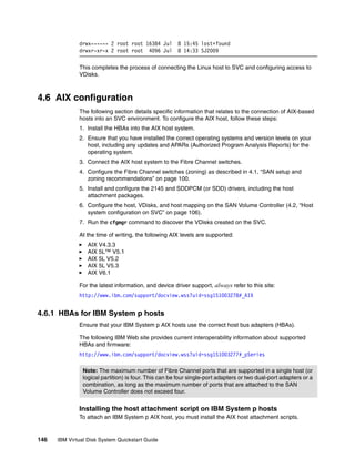 drwx------ 2 root root 16384 Jul         8 15:45 lost+found
              drwxr-xr-x 2 root root 4096 Jul          8 14:33 SJ2009

              This completes the process of connecting the Linux host to SVC and configuring access to
              VDisks.



4.6 AIX configuration
              The following section details specific information that relates to the connection of AIX-based
              hosts into an SVC environment. To configure the AIX host, follow these steps:
              1. Install the HBAs into the AIX host system.
              2. Ensure that you have installed the correct operating systems and version levels on your
                 host, including any updates and APARs (Authorized Program Analysis Reports) for the
                 operating system.
              3. Connect the AIX host system to the Fibre Channel switches.
              4. Configure the Fibre Channel switches (zoning) as described in 4.1, “SAN setup and
                 zoning recommendations” on page 100.
              5. Install and configure the 2145 and SDDPCM (or SDD) drivers, including the host
                 attachment packages.
              6. Configure the host, VDisks, and host mapping on the SAN Volume Controller (4.2, “Host
                 system configuration on SVC” on page 106).
              7. Run the cfgmgr command to discover the VDisks created on the SVC.

              At the time of writing, the following AIX levels are supported:
                  AIX V4.3.3
                  AIX 5L™ V5.1
                  AIX 5L V5.2
                  AIX 5L V5.3
                  AIX V6.1

              For the latest information, and device driver support, always refer to this site:
              http://www.ibm.com/support/docview.wss?uid=ssg1S1003278#_AIX


4.6.1 HBAs for IBM System p hosts
              Ensure that your IBM System p AIX hosts use the correct host bus adapters (HBAs).

              The following IBM Web site provides current interoperability information about supported
              HBAs and firmware:
              http://www.ibm.com/support/docview.wss?uid=ssg1S1003277#_pSeries

                Note: The maximum number of Fibre Channel ports that are supported in a single host (or
                logical partition) is four. This can be four single-port adapters or two dual-port adapters or a
                combination, as long as the maximum number of ports that are attached to the SAN
                Volume Controller does not exceed four.


              Installing the host attachment script on IBM System p hosts
              To attach an IBM System p AIX host, you must install the AIX host attachment scripts.


146   IBM Virtual Disk System Quickstart Guide
 