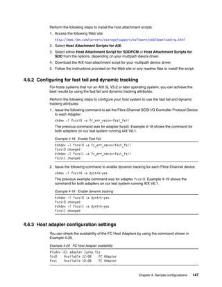 Perform the following steps to install the host attachment scripts:
           1. Access the following Web site:
              http://www.ibm.com/servers/storage/support/software/sdd/downloading.html
           2. Select Host Attachment Scripts for AIX.
           3. Select either Host Attachment Script for SDDPCM or Host Attachment Scripts for
              SDD from the options, depending on your multipath device driver.
           4. Download the AIX host attachment script for your multipath device driver.
           5. Follow the instructions provided on the Web site or any readme files to install the script.


4.6.2 Configuring for fast fail and dynamic tracking
           For hosts systems that run an AIX 5L V5.2 or later operating system, you can achieve the
           best results by using the fast fail and dynamic tracking attributes.

           Perform the following steps to configure your host system to use the fast fail and dynamic
           tracking attributes:
           1. Issue the following command to set the Fibre Channel SCSI I/O Controller Protocol Device
              to each Adapter:
              chdev -l fscsi0 -a fc_err_recov=fast_fail
              The previous command was for adapter fscsi0. Example 4-18 shows the command for
              both adapters on our test system running AIX V6.1.

              Example 4-18 Enable Fast Fail
              #chdev   -l fscsi0 -a fc_err_recov=fast_fail
              fscsi0   changed
              #chdev   -l fscsi1 -a fc_err_recov=fast_fail
              fscsi1   changed

           2. Issue the following command to enable dynamic tracking for each Fibre Channel device:
              chdev -l fscsi0 -a dyntrk=yes
              The previous example command was for adapter fscsi0. Example 4-19 shows the
              command for both adapters on our test system running AIX V6.1.

              Example 4-19 Enable dynamic tracking
              #chdev   -l fscsi0 -a dyntrk=yes
              fscsi0   changed
              #chdev   -l fscsi1 -a dyntrk=yes
              fscsi1   changed


4.6.3 Host adapter configuration settings
           You can check the availability of the FC Host Adapters by using the command shown in
           Example 4-20.

           Example 4-20 FC Host Adapter availability
           #lsdev -Cc adapter |grep fcs
           fcs0    Available 1Z-08    FC Adapter
           fcs1    Available 1D-08    FC Adapter


                                                                    Chapter 4. Sample configurations    147
 