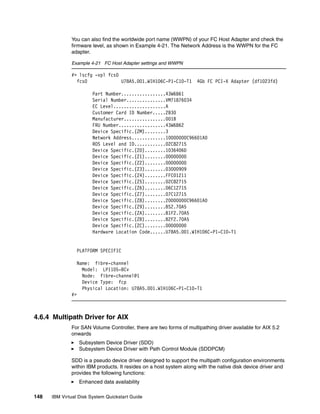 You can also find the worldwide port name (WWPN) of your FC Host Adapter and check the
              firmware level, as shown in Example 4-21. The Network Address is the WWPN for the FC
              adapter.

              Example 4-21 FC Host Adapter settings and WWPN

              #> lscfg -vpl fcs0
                fcs0             U78A5.001.WIH106C-P1-C10-T1        4Gb FC PCI-X Adapter (df1023fd)

                        Part Number.................43W6861
                        Serial Number...............VM71876034
                        EC Level....................A
                        Customer Card ID Number.....2B30
                        Manufacturer................001B
                        FRU Number..................43W6862
                        Device Specific.(ZM)........3
                        Network Address.............10000000C96601A0
                        ROS Level and ID............02C82715
                        Device Specific.(Z0)........1036406D
                        Device Specific.(Z1)........00000000
                        Device Specific.(Z2)........00000000
                        Device Specific.(Z3)........03000909
                        Device Specific.(Z4)........FFC01211
                        Device Specific.(Z5)........02C82715
                        Device Specific.(Z6)........06C12715
                        Device Specific.(Z7)........07C12715
                        Device Specific.(Z8)........20000000C96601A0
                        Device Specific.(Z9)........BS2.70A5
                        Device Specific.(ZA)........B1F2.70A5
                        Device Specific.(ZB)........B2F2.70A5
                        Device Specific.(ZC)........00000000
                        Hardware Location Code......U78A5.001.WIH106C-P1-C10-T1


                 PLATFORM SPECIFIC

                 Name: fibre-channel
                   Model: LP1105-BCv
                   Node: fibre-channel@1
                   Device Type: fcp
                   Physical Location: U78A5.001.WIH106C-P1-C10-T1
              #>



4.6.4 Multipath Driver for AIX
              For SAN Volume Controller, there are two forms of multipathing driver available for AIX 5.2
              onwards
                   Subsystem Device Driver (SDD)
                   Subsystem Device Driver with Path Control Module (SDDPCM)

              SDD is a pseudo device driver designed to support the multipath configuration environments
              within IBM products. It resides on a host system along with the native disk device driver and
              provides the following functions:
                   Enhanced data availability

148   IBM Virtual Disk System Quickstart Guide
 
