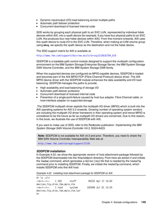 Dynamic input/output (I/O) load balancing across multiple paths
   Automatic path failover protection
   Concurrent download of licensed internal code

SDD works by grouping each physical path to an SVC LUN, represented by individual hdisk
devices within AIX, into a vpath device (for example, if you have four physical paths to an SVC
LUN, this produces four new hdisk devices within AIX). From this moment onwards, AIX uses
this vpath device to route I/O to the SVC LUN. Therefore, when making an LVM volume group
using mkvg, we specify the vpath device as the destination and not the hdisk device.

The SDD support matrix for AIX is available at:
http://www.ibm.com/support/docview.wss?uid=ssg1S1003278#_AIX

SDDPCM is a loadable path control module designed to support the multipath configuration
environment on the IBM System Storage Enterprise Storage Server, the IBM System Storage
SAN Volume Controller, and the IBM System Storage DS® family.

When the supported devices are configured as MPIO-capable devices, SDDPCM is loaded
and becomes part of the AIX MPIO FCP (Fibre Channel Protocol) device driver. The AIX
MPIO device driver with the SDDPCM module enhances the data availability and I/O load
balancing. SDDPCM manages the paths to provide:
   High availability and load balancing of storage I/O
   Automatic path-failover protection
   Concurrent download of licensed internal code
   Prevention of a single-point-failure caused by host bus adapter, Fibre Channel cable, or
   host-interface adapter on supported storage

.The SDDPCM multipath driver exploits the multipath I/O driver (MPIO) which is built into the
AIX operating systems for AIX 5.2 onwards. Growing number of operating system vendors
are including the multipath I/O driver framework in their operating system and hence MPIO is
considered to be the future as far as multipath I/O drivers are concerned. Due to this reason,
in this book, we illustrate the use of SDDPCM with AIX.

If you want to make use of SDD, refer to the Redbooks publication: Implementing the IBM
System Storage SAN Volume Controller V4.3, SG24-6423.

 Note: SDDPCM is not available for AIX v4.3 and prior. Therefore, you need to check the
 IBM SAN Volume Controller interoperability Web site at:
 http://www.ibm.com/storage/support/2145

SDDPCM installation
In Example 4-22, we show the appropriate version of host attachment package followed by
the SDDPCM downloaded into the /tmp/sddpcm directory. From here we extract it and initiate
the inutoc command, which generates a dot.toc (.toc) file that is needed by the installp
command prior to installing SDDPCM. Finally, we initiate the installp command, which
installs SDDPCM onto this AIX host.

Example 4-22 Installing host attachment package for SDDPCM on AIX
#> ls -tlr
-rw-r--r--    1 203      staff               95232 Apr 17 14:02
devices.fcp.disk.ibm.mpio.rte
-rw-r--r--    1 root     system             102400 Jul 01 12:24
devices.fcp.disk.ibm.mpio.rte.tar
#>


                                                         Chapter 4. Sample configurations   149
 