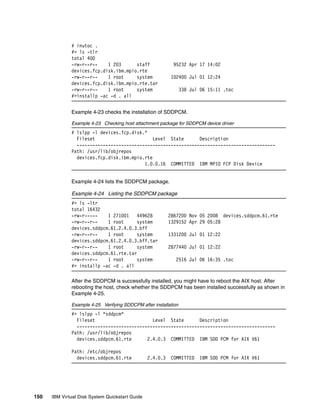 # inutoc .
              #> ls -tlr
              total 400
              -rw-r--r--    1 203      staff                95232 Apr 17 14:02
              devices.fcp.disk.ibm.mpio.rte
              -rw-r--r--    1 root     system              102400 Jul 01 12:24
              devices.fcp.disk.ibm.mpio.rte.tar
              -rw-r--r--    1 root     system                    338 Jul 06 15:11 .toc
              #>installp -ac -d . all


              Example 4-23 checks the installation of SDDPCM.

              Example 4-23 Checking host attachment package for SDDPCM device driver
              # lslpp -l devices.fcp.disk.*
                Fileset                       Level State      Description
                ----------------------------------------------------------------------------
              Path: /usr/lib/objrepos
                devices.fcp.disk.ibm.mpio.rte
                                          1.0.0.16 COMMITTED IBM MPIO FCP Disk Device


              Example 4-24 lists the SDDPCM package.

              Example 4-24 Listing the SDDPCM package
              #> ls -ltr
              total 16432
              -rw-r-----    1 271001    449628             2867200 Nov 05 2008 devices.sddpcm.61.rte
              -rw-r--r--    1 root      system             1329152 Apr 29 05:28
              devices.sddpcm.61.2.4.0.3.bff
              -rw-r--r--    1 root      system             1331200 Jul 01 12:22
              devices.sddpcm.61.2.4.0.3.bff.tar
              -rw-r--r--    1 root      system             2877440 Jul 01 12:22
              devices.sddpcm.61.rte.tar
              -rw-r--r--    1 root      system               2516 Jul 06 16:35 .toc
              #> installp -ac -d . all

              After the SDDPCM is successfully installed, you might have to reboot the AIX host. After
              rebooting the host, check whether the SDDPCM has been installed successfully as shown in
              Example 4-25.

              Example 4-25 Verifying SDDCPM after installation
              #> lslpp -l *sddpcm*
                Fileset                      Level State       Description
                ----------------------------------------------------------------------------
              Path: /usr/lib/objrepos
                devices.sddpcm.61.rte      2.4.0.3 COMMITTED IBM SDD PCM for AIX V61

              Path: /etc/objrepos
                devices.sddpcm.61.rte            2.4.0.3   COMMITTED    IBM SDD PCM for AIX V61




150   IBM Virtual Disk System Quickstart Guide
 