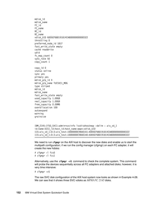 mdisk_id
              mdisk_name
              FC_id
              FC_name
              RC_id
              RC_name
              vdisk_UID 600507680191814CA800000000000322
              throttling 0
              preferred_node_id 1817
              fast_write_state empty
              cache readwrite
              udid
              fc_map_count 0
              sync_rate 50
              copy_count 1

              copy_id 0
              status online
              sync yes
              primary yes
              mdisk_grp_id 4
              mdisk_grp_name TUCSVC1_MDG
              type striped
              mdisk_id
              mdisk_name
              fast_write_state empty
              used_capacity 1.00GB
              real_capacity 1.00GB
              free_capacity 0.00MB
              overallocation 100
              autoexpand
              warning
              grainsize


              IBM_2145:ITSO_SVC1:admin>svcinfo lsvdiskhostmap -delim : aix_vd_1
              id:name:SCSI_id:host_id:host_name:wwpn:vdisk_UID
              115:aix_vd_1:0:3:aix_test:10000000C96601A1:600507680191814CA800000000000322
              115:aix_vd_1:0:3:aix_test:10000000C96601A0:600507680191814CA800000000000322

              We need to run cfgmgr on the AIX host to discover the new disks and enable us to start the
              multipath configuration; if we run the config manager (cfgmgr) on each FC adapter, it will
              create the new hdisks:
              # cfgmgr -l fcs0
              # cfgmgr -l fcs1

              Alternatively, use the cfgmgr -vS command to check the complete system. This command
              will probe the devices sequentially across all FC adapters and attached disks; however, it is
              very time intensive:
              # cfgmgr -vS

              The raw SVC disk configuration of the AIX host system now looks as shown in Example 4-28.
              We can see that it shows three SVC vdisks as MPIO FC 2145 disks.



152   IBM Virtual Disk System Quickstart Guide
 