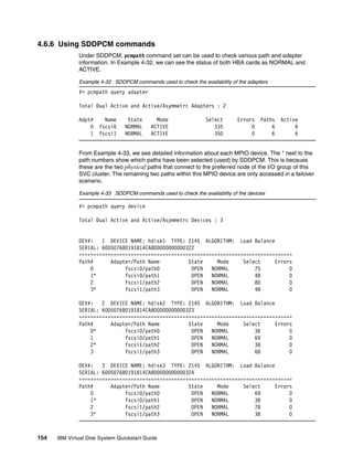 4.6.6 Using SDDPCM commands
              Under SDDPCM, pcmpath command set can be used to check various path and adapter
              information. In Example 4-32, we can see the status of both HBA cards as NORMAL and
              ACTIVE.

              Example 4-32 SDDPCM commands used to check the availability of the adapters
              #> pcmpath query adapter

              Total Dual Active and Active/Asymmetrc Adapters : 2

              Adpt#     Name      State      Mode               Select       Errors   Paths   Active
                  0   fscsi0     NORMAL    ACTIVE                  335            0       6        6
                  1   fscsi1     NORMAL    ACTIVE                  350            0       6        6


              From Example 4-33, we see detailed information about each MPIO device. The * next to the
              path numbers show which paths have been selected (used) by SDDPCM. This is because
              these are the two physical paths that connect to the preferred node of the I/O group of this
              SVC cluster. The remaining two paths within this MPIO device are only accessed in a failover
              scenario.

              Example 4-33 SDDPCM commands used to check the availability of the devices

              #> pcmpath query device

              Total Dual Active and Active/Asymmetrc Devices : 3


              DEV#:   1 DEVICE NAME: hdisk1 TYPE: 2145 ALGORITHM: Load Balance
              SERIAL: 600507680191814CA800000000000322
              ==========================================================================
              Path#      Adapter/Path Name          State     Mode     Select     Errors
                  0           fscsi0/path0           OPEN   NORMAL         75          0
                  1*          fscsi0/path1           OPEN   NORMAL         48          0
                  2           fscsi1/path2           OPEN   NORMAL         80          0
                  3*          fscsi1/path3           OPEN   NORMAL         48          0

              DEV#:   2 DEVICE NAME: hdisk2 TYPE: 2145 ALGORITHM: Load Balance
              SERIAL: 600507680191814CA800000000000323
              ==========================================================================
              Path#      Adapter/Path Name          State     Mode     Select     Errors
                  0*          fscsi0/path0           OPEN   NORMAL         36          0
                  1           fscsi0/path1           OPEN   NORMAL         69          0
                  2*          fscsi1/path2           OPEN   NORMAL         38          0
                  3           fscsi1/path3           OPEN   NORMAL         68          0

              DEV#:   3 DEVICE NAME: hdisk3 TYPE: 2145 ALGORITHM: Load Balance
              SERIAL: 600507680191814CA800000000000324
              ==========================================================================
              Path#      Adapter/Path Name          State     Mode     Select     Errors
                  0           fscsi0/path0           OPEN   NORMAL         69          0
                  1*          fscsi0/path1           OPEN   NORMAL         38          0
                  2           fscsi1/path2           OPEN   NORMAL         78          0
                  3*          fscsi1/path3           OPEN   NORMAL         38          0



154   IBM Virtual Disk System Quickstart Guide
 