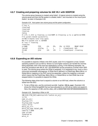 4.6.7 Creating and preparing volumes for AIX V6.1 with SDDPCM
          The volume group itsoaixvg is created using hdisk1. A logical volume is created using the
          volume group and then the file system is created, testlv1, and mounted on the mount point
          /testlv1, as seen in Example 4-34.

          Example 4-34 Host system new volume group and file system configuration
          # lsvg -o
          itsoaixvg2
          itsoaixvg1
          itsoaixvg
          rootvg
          #> crfs -v jfs2 -g itsoaixvg -a size=500M -m /itsoaixvg -p rw -a agblksize=4096
          File system created successfully.
          511780 kilobytes total disk space.
          New File System size is 1024000
          #> lsvg -l itsoaixvg
          itsoaixvg:
          LV NAME              TYPE       LPs    PPs     PVs LV STATE       MOUNT POINT
          loglv01              jfs2log    1      1       1    closed/syncd N/A
          fslv00               jfs2       125    125     1    closed/syncd /itsoaixvg
          #>



4.6.8 Expanding an AIX volume
          It is possible to expand a VDisk in the SVC cluster, even if it is mapped to a host. Certain
          operating systems such as AIX 5L Version 5.2 and higher versions can handle the volumes
          being expanded, even if the host has applications running. In the following examples, we
          show the procedure with AIX 5L V6.1 and SDDPCM, but the procedure is similar when SDD
          is used. The volume group where the VDisk is assigned, if it is assigned to any, must not be a
          concurrent accessible volumegroup. A VDisk that is defined in a FlashCopy, Metro Mirror, or
          Global Mirror mapping on the SVC cannot be expanded, unless the mapping is removed,
          which means that the FlashCopy, Metro Mirror, or Global Mirror on that VDisk has to be
          stopped before it is possible to expand the VDisk.

          The following steps show how to expand a volume on an AIX host, where the volume is a
          VDisk from the SVC:
          1. To list a VDisk size, use the command svcinfo lsvdisk <VDisk_name>. Example 4-35
             shows the VDisk Kanga0002 that we have allocated to our AIX server before we expand it.
             Here, the capacity is 5 GB, and the vdisk_UID is 60050768018301BF2800000000000016.

          Example 4-35 Expanding a VDisk on AIX
          IBM_2145:ITSO_SVC1:admin>svcinfo lsvdisk aix_vd_1
          id 115
          name aix_vd_1
          IO_group_id 0
          IO_group_name io_grp0
          status online
          mdisk_grp_id 4
          mdisk_grp_name TUCSVC1_MDG
          capacity 1.00GB
          type striped
          formatted no
          mdisk_id

                                                                   Chapter 4. Sample configurations   155
 