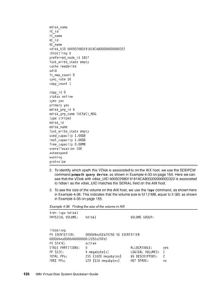 mdisk_name
              FC_id
              FC_name
              RC_id
              RC_name
              vdisk_UID 600507680191814CA800000000000322
              throttling 0
              preferred_node_id 1817
              fast_write_state empty
              cache readwrite
              udid
              fc_map_count 0
              sync_rate 50
              copy_count 1

              copy_id 0
              status online
              sync yes
              primary yes
              mdisk_grp_id 4
              mdisk_grp_name TUCSVC1_MDG
              type striped
              mdisk_id
              mdisk_name
              fast_write_state empty
              used_capacity 1.00GB
              real_capacity 1.00GB
              free_capacity 0.00MB
              overallocation 100
              autoexpand
              warning
              grainsize

              2. To identify which vpath this VDisk is associated to on the AIX host, we use the SDDPCM
                 command pcmpath query device, as shown in Example 4-33 on page 154. Here we can
                 see that the VDisk with vdisk_UID 600507680191814CA800000000000322 is associated
                 to hdisk1 as the vdisk_UID matches the SERIAL field on the AIX host.
              3. To see the size of the volume on the AIX host, we use the lspv command, as shown here
                 in Example 4-36. This indicates that the volume size is 5112 MB, equal to 5 GB, as shown
                 in Example 4-35 on page 155.

              Example 4-36 Finding the size of the volume in AIX
              #>#> lspv hdisk1
              PHYSICAL VOLUME:       hdisk1                        VOLUME GROUP:


              itsoaixvg
              PV IDENTIFIER:      0000d4ea52a29750 VG IDENTIFIER
              0000d4ea0000d4000000012252a297e2
              PV STATE:           active
              STALE PARTITIONS:   0                        ALLOCATABLE:             yes
              PP SIZE:            4 megabyte(s)            LOGICAL VOLUMES:         2
              TOTAL PPs:          255 (1020 megabytes)     VG DESCRIPTORS:          2
              FREE PPs:           129 (516 megabytes)      HOT SPARE:               no


156   IBM Virtual Disk System Quickstart Guide
 