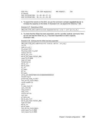 USED PPs:              126 (504 megabytes)          MAX REQUEST:          256
kilobytes
FREE DISTRIBUTION:     51..00..00..27..51
USED DISTRIBUTION:     00..51..51..24..00


4. To expand the volume on the SVC, we use the command svctask expandvdisksize to
   increase the capacity on the VDisk. In Example 4-37, we expand the VDisk by 1 GB.

Example 4-37 Expanding a VDisk
IBM_2145:ITSO_SVC1:admin>svctask expandvdisksize -size 1 -unit gb aix_vd_1

5. To check that the VDisk has been expanded, use the svcinfo lsvdisk command. Here
   we can see that the VDisk aix_vd_1 has been expanded to 2 GB in capacity
   (Example 4-38).

Example 4-38 Verifying that the VDisk has been expanded
IBM_2145:ITSO_SVC1:admin>svcinfo lsvdisk -delim : aix_vd_1
id:115
name:aix_vd_1
IO_group_id:0
IO_group_name:io_grp0
status:online
mdisk_grp_id:4
mdisk_grp_name:TUCSVC1_MDG
capacity:2.00GB
type:striped
formatted:no
mdisk_id:
mdisk_name:
FC_id:
FC_name:
RC_id:
RC_name:
vdisk_UID:600507680191814CA800000000000322
throttling:0
preferred_node_id:1817
fast_write_state:empty
cache:readwrite
udid:
fc_map_count:0
sync_rate:50
copy_count:1
copy_id:0
status:online
sync:yes
primary:yes
mdisk_grp_id:4
mdisk_grp_name:TUCSVC1_MDG
type:striped
mdisk_id:
mdisk_name:
fast_write_state:empty
used_capacity:2.00GB
real_capacity:2.00GB


                                                          Chapter 4. Sample configurations   157
 