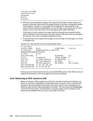 free_capacity:0.00MB
              overallocation:100
              autoexpand:
              warning:
              grainsize:

              6. AIX has not yet recognized a change in the capacity of the hdisk1 volume, because no
                 dynamic mechanism exists within the operating system to provide a configuration update
                 communication. Therefore, to encourage AIX to recognize the extra capacity on the
                 volume without stopping any applications, we use the chvg -g fc_source_vg command,
                 where fc_source_vg is the name of the volumegroup which vpath1 belongs to.
                  If AIX does not return anything, this means that the command was successful and the
                  volume changes in this volume group have been saved. If AIX cannot see any changes in
                  the volumes, it will return a message indicating this result.
              7. To verify that the size of vpath0 has changed, we use the lspv command again, as shown
                 in Example 4-39.

              Example 4-39 Verify that AIX can see the newly expanded VDisk
              #> lspv hdisk1
              PHYSICAL VOLUME:    hdisk1                   VOLUME GROUP:            itsoaixvg
              PV IDENTIFIER:      0000d4ea52a29750 VG IDENTIFIER
              0000d4ea0000d4000000012252a297e2
              PV STATE:           active
              STALE PARTITIONS:   0                        ALLOCATABLE:             yes
              PP SIZE:            4 megabyte(s)            LOGICAL VOLUMES:         2
              TOTAL PPs:          511 (2044 megabytes)     VG DESCRIPTORS:          2
              FREE PPs:           385 (1540 megabytes)     HOT SPARE:               no
              USED PPs:           126 (504 megabytes)      MAX REQUEST:             256 kilobytes
              FREE DISTRIBUTION: 51..28..102..102..102
              USED DISTRIBUTION: 52..74..00..00..00


              Here we can see that the volume now has a size of 2044 MB, equal to 2 GB. After this we can
              expand the file systems in this volumegroup to use the new capacity.


4.6.9 Removing an SVC volume on AIX
              Before we remove a VDisk assigned to an AIX host, we have to make sure that there is no
              data on it, and that no applications are dependent upon the volume. This is a standard AIX
              procedure. We move all data off the volume, remove the volume in the volumegroup, and
              delete the vpath and the hdisks associated to the vpath. Then we remove the vdiskhostmap
              on the SVC for that volume, and that VDisk is no longer needed. Then we delete it so the
              extents will be available when we create a new VDisk on the SVC.




158   IBM Virtual Disk System Quickstart Guide
 