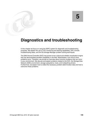 5


    Chapter 5.   Diagnostics and troubleshooting
                 In this chapter we focus on using the SSPC system for diagnostic and troubleshooting
                 purposes. We explain the use of TPC monitoring and alerting capabilities, SVC console
                 troubleshooting tasks, and the DS Storage Manager problem solving techniques.

                 The SAN Volume Controller (SVC) has proven to be a robust and reliable virtualization engine
                 that has demonstrated excellent availability in the field. Nevertheless, from time to time,
                 problems occur. Therefore, we provide an overview about common problems that can occur
                 in your environment. We discuss and explain problems related to the SVC, the Storage Area
                 Network (SAN) environment, storage subsystems, hosts, and multipathing drivers.
                 Furthermore, we explain how to collect the necessary problem determination data and how to
                 overcome these problems.




© Copyright IBM Corp. 2010. All rights reserved.                                                         159
 