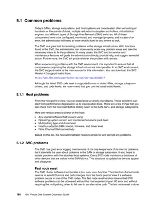 5.1 Common problems
              Today’s SANs, storage subsystems, and host systems are complicated, often consisting of
              hundreds or thousands of disks, multiple redundant subsystem controllers, virtualization
              engines, and different types of Storage Area Network (SAN) switches. All of these
              components have to be configured, monitored, and managed properly, and in case of an
              error, the administrator will need to know what to look for and where to look.

              The SVC is a great tool for isolating problems in the storage infrastructure. With functions
              found in the SVC, the administrator can more easily locate any problem areas and take the
              necessary steps to fix the problems. In many cases, the SVC and its service and
              maintenance features will guide the administrator directly, provide help, and suggest remedial
              action. Furthermore, the SVC will probe whether the problem still persists.

              When experiencing problems with the SVC environment, it is important to ensure that all
              components comprising the storage infrastructure are interoperable. In an SVC environment,
              the SVC support matrix is the main source for this information. You can download the SVC
              Version 4.3 support matrix from:
              http://www.ibm.com/support/docview.wss?uid=ssg1S1003277

              Although the latest SVC code level is supported to run on older HBAs, storage subsystem
              drivers, and code levels, we recommend that you use the latest tested levels.


5.1.1 Host problems
              From the host point of view, you can experience a variety of problems. These problems can
              start from performance degradation up to inaccessible disks. There are a few things that you
              can check from the host itself before drilling down to the SAN, SVC, and storage subsystems.

              Here are various areas to check on the host:
                  Any special software that you are using
                  Operating system version and maintenance/service pack level
                  Multipathing type and driver level
                  Host bus adapter (HBA) model, firmware, and driver level
                  Fibre Channel SAN connectivity

              Based on this list, the host administrator needs to check for and correct any problems.


5.1.2 SVC problems
              The SVC has good error logging mechanisms. It not only keeps track of its internal problems,
              but it also tells the user about problems in the SAN or storage subsystem. It also helps to
              isolate problems with the attached host systems. Every SVC node maintains a database of
              other devices that are visible in the SAN fabrics. This database is updated as devices appear
              and disappear.

              Fast node reset
              The SVC cluster software incorporates a fast node reset function. The intention of a fast node
              reset is to avoid I/O errors and path changes from the host’s point of view if a software
              problem occurs in one of the SVC nodes. The fast node reset function means that SVC
              software problems can be recovered without the host experiencing an I/O error and without
              requiring the multipathing driver to fail over to an alternative path. The fast node reset is done


160   IBM Virtual Disk System Quickstart Guide
 
