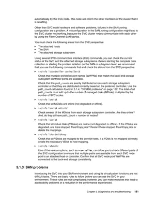 automatically by the SVC node. This node will inform the other members of the cluster that it
          is resetting.

          Other than SVC node hardware and software problems, failures in the SAN zoning
          configuration are a problem. A misconfiguration in the SAN zoning configuration might lead to
          the SVC cluster not working, because the SVC cluster nodes communicate with each other
          by using the Fibre Channel SAN fabrics.

          You must check the following areas from the SVC perspective:
             The attached hosts
             The SAN
             The attached storage subsystem

          Using several SVC command line interface (CLI) commands, you can check the current
          status of the SVC and the attached storage subsystems. Before starting the complete data
          collection or starting the problem isolation on the SAN or subsystem level, we recommend
          that you use the following commands first and check the status from the SVC perspective:
             svcinfo lscontroller controllerid
             Check that multiple worldwide port names (WWPNs) that match the back-end storage
             subsystem controller ports are available.
             Check that the path_counts are evenly distributed across each storage subsystem
             controller or that they are distributed correctly based on the preferred controller. Use the
             path_count calculation found in 5.1.4, “DS3400 problems” on page 162. The total of all
             path_counts must add up to the number of managed disks (MDisks) multiplied by the
             number of SVC nodes.
             svcinfo lsmdisk
             Check that all MDisks are online (not degraded or offline).
             svcinfo lsmdisk mdiskid
             Check several of the MDisks from each storage subsystem controller. Are they online?
             And, do they all have path_count = number of nodes?
             svcinfo lsvdisk
             Check that all virtual disks (VDisks) are online (not degraded or offline). If the VDisks are
             degraded, are there stopped FlashCopy jobs? Restart these stopped FlashCopy jobs or
             delete the mappings.
             svcinfo lshostvdiskmap
             Check that all VDisks are mapped to the correct hosts. If a VDisk is not mapped correctly,
             create the necessary VDisk to host mapping.
             svcinfo lsfabric
             Use of the various options, such as -controller, can allow you to check different parts of
             the SVC configuration to ensure that multiple paths are available from each SVC node
             port to an attached host or controller. Confirm that all SVC node port WWPNs are
             connected to the back-end storage consistently.


5.1.3 SAN problems
          Introducing the SVC into your SAN environment and using its virtualization functions are not
          difficult tasks. There are basic rules to follow before you can use the SVC in your
          environment. These rules are not complicated; however, you can make mistakes that lead to
          accessibility problems or a reduction in the performance experienced.


                                                          Chapter 5. Diagnostics and troubleshooting   161
 