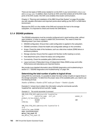 There are two types of SAN zones needed to run the SVC in your environment: a host zone
              and a storage zone. In addition, there must be an SVC zone that contains all of the SVC node
              ports of the SVC cluster; this SVC zone enables intra-cluster communication.

              Chapter 2, “Planning and installation of the IBM Virtual Disk System” on page 29 provides
              you with valuable information and important points about setting up the SVC in a SAN fabric
              environment.

              Because the SVC is in the middle of the SAN and connects the host to the storage
              subsystem, it is important to check and monitor the SAN fabrics.


5.1.4 DS3400 problems
              The DS3400 subsystems must be correctly configured and in good working order, without
              open problems, in order to support a stable SVC environment. You need to check the
              following areas if you have a problem:
                  DS3400 configuration: Ensure that a valid configuration is applied to the subsystem.
                  DS3400 controllers: Check the health and configurable settings on the controllers.
                  Arrays: Check the state of the hardware, such as a disk drive module (DDM) failure or
                  enclosure problems.
                  Storage volumes: Ensure that the Logical Unit Number (LUN) masking is correct.
                  Host attachment ports: Check the status and configuration.
                  Connectivity: Check the available paths (SAN environment).
                  Layout and size of Redundant Array of Independent Disks (RAID) arrays and LUNs:
                  Performance and redundancy are important factors.

              We provide more detailed information about DS3400 diagnostics and troubleshooting in
              section 5.7, “DS3400 diagnostics and troubleshooting” on page 184.

              Determining the total number of paths to logical drives
              Using SVC CLI commands, it is possible to obtain the total number of paths to logical drives in
              the storage subsystem. To determine the proper value of the available paths, you need to use
              the following formula:
              Number of MDisks x Number of SVC nodes per Cluster = Number of paths

              Example 5-1 shows how to obtain this information using the commands svcinfo
              lscontroller controllerid and svcinfo lsnode.

              Example 5-1 The svcinfo lscontroller 0 command
              IBM_2145:ITSO_SVC1:admin>svcinfo lscontroller
              id              controller_name ctrl_s/n                                      vendor_id
              product_id_low product_id_high
              0                DS3400                                                       IBM
              1726-4xx         FAStT

              IBM_2145:ITSO_SVC1:admin>svcinfo lscontroller 0
              id 0
              controller_name DS3400
              WWNN 200400A0B8390826
              mdisk_link_count 22
              max_mdisk_link_count 22


162   IBM Virtual Disk System Quickstart Guide
 