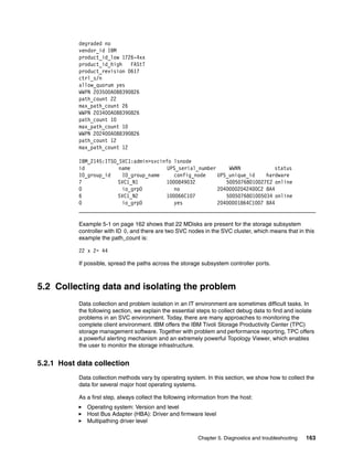degraded no
           vendor_id IBM
           product_id_low 1726-4xx
           product_id_high   FAStT
           product_revision 0617
           ctrl_s/n
           allow_quorum yes
           WWPN 203500A0B8390826
           path_count 22
           max_path_count 26
           WWPN 203400A0B8390826
           path_count 10
           max_path_count 10
           WWPN 202400A0B8390826
           path_count 12
           max_path_count 12

           IBM_2145:ITSO_SVC1:admin>svcinfo lsnode
           id            name             UPS_serial_number     WWNN            status
           IO_group_id    IO_group_name     config_node     UPS_unique_id    hardware
           7             SVC1_N1         1000849032            50050768010027E2 online
           0              io_grp0           no              20400002042400C2 8A4
           6             SVC1_N2         100066C107            5005076801005034 online
           0              io_grp0           yes             20400001864C1007 8A4


           Example 5-1 on page 162 shows that 22 MDisks are present for the storage subsystem
           controller with ID 0, and there are two SVC nodes in the SVC cluster, which means that in this
           example the path_count is:

           22 x 2= 44

           If possible, spread the paths across the storage subsystem controller ports.



5.2 Collecting data and isolating the problem
           Data collection and problem isolation in an IT environment are sometimes difficult tasks. In
           the following section, we explain the essential steps to collect debug data to find and isolate
           problems in an SVC environment. Today, there are many approaches to monitoring the
           complete client environment. IBM offers the IBM Tivoli Storage Productivity Center (TPC)
           storage management software. Together with problem and performance reporting, TPC offers
           a powerful alerting mechanism and an extremely powerful Topology Viewer, which enables
           the user to monitor the storage infrastructure.


5.2.1 Host data collection
           Data collection methods vary by operating system. In this section, we show how to collect the
           data for several major host operating systems.

           As a first step, always collect the following information from the host:
              Operating system: Version and level
              Host Bus Adapter (HBA): Driver and firmware level
              Multipathing driver level

                                                            Chapter 5. Diagnostics and troubleshooting   163
 