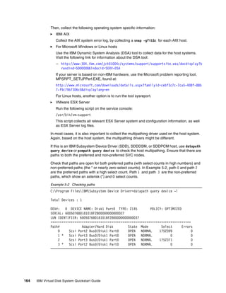 Then, collect the following operating system specific information:
                  IBM AIX
                  Collect the AIX system error log, by collecting a snap -gfiLGc for each AIX host.
                  For Microsoft Windows or Linux hosts
                  Use the IBM Dynamic System Analysis (DSA) tool to collect data for the host systems.
                  Visit the following link for information about the DSA tool:
                  – http://www-304.ibm.com/jct01004c/systems/support/supportsite.wss/docdisplay?b
                    randind=5000008&lndocid=SERV-DSA
                  If your server is based on non-IBM hardware, use the Microsoft problem reporting tool,
                  MPSRPT_SETUPPerf.EXE, found at:
                  http://www.microsoft.com/downloads/details.aspx?familyid=cebf3c7c-7ca5-408f-88b
                  7-f9c79b7306c0&displaylang=en
                  For Linux hosts, another option is to run the tool sysreport.
                  VMware ESX Server
                  Run the following script on the service console:
                  /usr/bin/vm-support
                  This script collects all relevant ESX Server system and configuration information, as well
                  as ESX Server log files.

              In most cases, it is also important to collect the multipathing driver used on the host system.
              Again, based on the host system, the multipathing drivers might be different.

              If this is an IBM Subsystem Device Driver (SDD), SDDDSM, or SDDPCM host, use datapath
              query device or pcmpath query device to check the host multipathing. Ensure that there are
              paths to both the preferred and non-preferred SVC nodes.

              Check that paths are open for both preferred paths (with select counts in high numbers) and
              non-preferred paths (the * or nearly zero select counts). In Example 5-2, path 0 and path 2
              are the preferred paths with a high select count. Path 1 and path 3 are the non-preferred
              paths, which show an asterisk (*) and 0 select counts.

              Example 5-2 Checking paths
              C:Program FilesIBMSubsystem Device Driver>datapath query device -l

              Total Devices : 1

              DEV#:   0 DEVICE NAME: Disk1 Part0 TYPE: 2145         POLICY: OPTIMIZED
              SERIAL: 60050768018101BF2800000000000037
              LUN IDENTIFIER: 60050768018101BF2800000000000037
              ============================================================================
              Path#            Adapter/Hard Disk        State Mode        Select      Errors
                  0     Scsi Port2 Bus0/Disk1 Part0     OPEN   NORMAL    1752399           0
                  1 *   Scsi Port3 Bus0/Disk1 Part0     OPEN   NORMAL          0           0
                  2     Scsi Port3 Bus0/Disk1 Part0     OPEN   NORMAL    1752371           0
                  3 *   Scsi Port2 Bus0/Disk1 Part0     OPEN   NORMAL          0           0




164   IBM Virtual Disk System Quickstart Guide
 