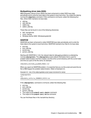 Multipathing driver data (SDD)
IBM Subsystem Device Driver (SDD) has been enhanced to collect SDD trace data
periodically and to write the trace data to the system’s local hard drive. You collect the data by
running the sddgetdata command. If this command is not found, collect the following four
files, where SDD maintains its trace data:
   sdd.log
   sdd_bak.log
   sddsrv.log
   sddsrv_bak.log

These files can be found in one of the following directories:
   AIX: /var/adm/ras
   Linux: /var/log
   Windows Server 2003: Windowssystem32

SDDPCM
SDDPCM has been enhanced to collect SDDPCM trace data periodically and to write the
trace data to the system’s local hard drive. SDDPCM maintains four files for its trace data:
   pcm.log
   pcm_bak.log
   pcmsrv.log
   pcmsrv_bak.log

Starting with SDDPCM 2.1.0.8, the relevant data for debugging problems is collected by
running sddpcmgetdata. The sddpcmgetdata script collects information that is used for
problem determination and then creates a tar file at the current directory with the current date
and time as a part of the file name, for example:

sddpcmdata_hostname_yyyymmdd_hhmmss.tar

When you report an SDDPCM problem, it is essential that you run this script and send this tar
file to IBM Support for problem determination. Refer to Example 5-3.

Example 5-3 Use of the sddpcmgetdata script (output shortened for clarity)
>sddpcmgetdata
>ls
sddpcmdata_confucius_20080814_012513.tar


If the sddpcmgetdata command is not found, collect the following files:
   pcm.log
   pcm_bak.log
   pcmsrv.log
   pcmsrv_bak.log
   The output of the pcmpath query adapter command
   The output of the pcmpath query device command

You can find these files in the /var/adm/ras directory.




                                                  Chapter 5. Diagnostics and troubleshooting   165
 