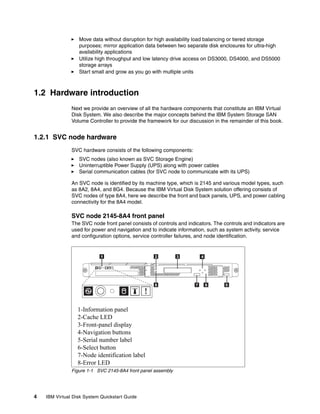 Move data without disruption for high availability load balancing or tiered storage
                  purposes; mirror application data between two separate disk enclosures for ultra-high
                  availability applications
                  Utilize high throughput and low latency drive access on DS3000, DS4000, and DS5000
                  storage arrays
                  Start small and grow as you go with multiple units



1.2 Hardware introduction
               Next we provide an overview of all the hardware components that constitute an IBM Virtual
               Disk System. We also describe the major concepts behind the IBM System Storage SAN
               Volume Controller to provide the framework for our discussion in the remainder of this book.


1.2.1 SVC node hardware
               SVC hardware consists of the following components:
                  SVC nodes (also known as SVC Storage Engine)
                  Uninterruptible Power Supply (UPS) along with power cables
                  Serial communication cables (for SVC node to communicate with its UPS)

               An SVC node is identified by its machine type, which is 2145 and various model types, such
               as 8A2, 8A4, and 8G4. Because the IBM Virtual Disk System solution offering consists of
               SVC nodes of type 8A4, here we describe the front and back panels, UPS, and power cabling
               connectivity for the 8A4 model.

               SVC node 2145-8A4 front panel
               The SVC node front panel consists of controls and indicators. The controls and indicators are
               used for power and navigation and to indicate information, such as system activity, service
               and configuration options, service controller failures, and node identification.




                 1-Information panel
                 2-Cache LED
                 3-Front-panel display
                 4-Navigation buttons
                 5-Serial number label
                 6-Select button
                 7-Node identification label
                 8-Error LED
               Figure 1-1 SVC 2145-8A4 front panel assembly




4   IBM Virtual Disk System Quickstart Guide
 