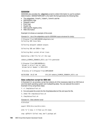 SDDDSM
              SDDDSM also provides the sddgetdata script to collect information to use for problem
              determination. SDDGETDATA.BAT is the batch file that generates the following files:
                  The sddgetdata_%host%_%date%_%time%.cab file
                  SDDSDDSrv logs
                  Datapath output
                  Event logs
                  Cluster log
                  SDD specific registry entry
                  HBA information

              Example 5-4 shows an example of this script.

              Example 5-4 Use of the sddgetdata script for SDDDSM (output shortened for clarity)
              C:Program FilesIBMSDDDSM>sddgetdata.bat
              Collecting SDD trace Data

              Collecting datapath command outputs

              Collecting SDD and SDDSrv logs

              Collecting Most current driver trace

              Generating a CAB file for all the Logs

              sdddata_DIOMEDE_20080814_42211.cab file generated

              C:Program FilesIBMSDDDSM>dir
               Volume in drive C has no label.
               Volume Serial Number is 0445-53F4

               Directory of C:Program FilesIBMSDDDSM

              06/29/2008    04:22 AM               574,130 sdddata_DIOMEDE_20080814_42211.cab


              Data collection script for IBM AIX
              In Example 5-5, we provide a script that collects all of the necessary data for an AIX host at
              one time (both operating system and multipathing data). You can execute the script in
              Example 5-5 by using these steps:
              1. vi /tmp/datacollect.sh
              2. Cut and paste the script into the /tmp/datacollect.sh file and save the file.
              3. chmod 755 /tmp/datacollect.sh
              4. /tmp/datacollect.sh

              Example 5-5 Data collection script
              #!/bin/ksh

              export PATH=/bin:/usr/bin:/sbin

              echo "y" | snap -r # Clean up old snaps

              snap -gGfkLN # Collect new; don't package yet

166   IBM Virtual Disk System Quickstart Guide
 