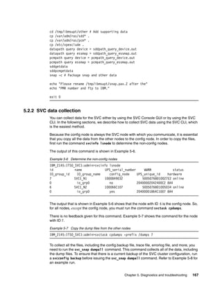 cd /tmp/ibmsupt/other # Add supporting data
           cp /var/adm/ras/sdd* .
           cp /var/adm/ras/pcm* .
           cp /etc/vpexclude .
           datapath query device > sddpath_query_device.out
           datapath query essmap > sddpath_query_essmap.out
           pcmpath query device > pcmpath_query_device.out
           pcmpath query essmap > pcmpath_query_essmap.out
           sddgetdata
           sddpcmgetdata
           snap -c # Package snap and other data

           echo "Please rename /tmp/ibmsupt/snap.pax.Z after the"
           echo "PMR number and ftp to IBM."

           exit 0


5.2.2 SVC data collection
           You can collect data for the SVC either by using the SVC Console GUI or by using the SVC
           CLI. In the following sections, we describe how to collect SVC data using the SVC CLI, which
           is the easiest method.

           Because the config node is always the SVC node with which you communicate, it is essential
           that you copy all the data from the other nodes to the config node. In order to copy the files,
           first run the command svcinfo lsnode to determine the non-config nodes.

           The output of this command is shown in Example 5-6.

           Example 5-6 Determine the non-config nodes
           IBM_2145:ITSO_SVC1:admin>svcinfo lsnode
           id            name             UPS_serial_number     WWNN            status
           IO_group_id    IO_group_name     config_node     UPS_unique_id    hardware
           7             SVC1_N1         1000849032            50050768010027E2 online
           0              io_grp0           no              20400002042400C2 8A4
           6             SVC1_N2         100066C107            5005076801005034 online
           0              io_grp0           yes             20400001864C1007 8A4


           The output that is shown in Example 5-6 shows that the node with ID 6 is the config node. So,
           for all nodes, except the config node, you must run the command svctask cpdumps.

           There is no feedback given for this command. Example 5-7 shows the command for the node
           with ID 7.

           Example 5-7 Copy the dump files from the other nodes
           IBM_2145:ITSO_SVC1:admin>svctask cpdumps -prefix /dumps 7

           To collect all the files, including the config.backup file, trace file, errorlog file, and more, you
           need to run the svc_snap dumpall command. This command collects all of the data, including
           the dump files. To ensure that there is a current backup of the SVC cluster configuration, run
           a svcconfig backup before issuing the svc_snap dumpall command. Refer to Example 5-8 for
           an example run.


                                                             Chapter 5. Diagnostics and troubleshooting    167
 