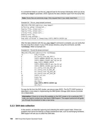 It is sometimes better to use the svc_snap and ask for the dumps individually, which you do by
              omitting the dumpall parameter, which captures the data collection apart from the dump files.

                Note: Dump files are extremely large. Only request them if you really need them.

              Example 5-8 The svc_snap dumpall command
              IBM_2145:ITSO_SVC1:admin>svc_snap dumpall
              Collecting system information...
              Copying files, please wait...
              Copying files, please wait...
              Listing files, please wait...
              Dumping error log...
              Creating snap package...
              Snap data collected in /dumps/snap.110711.090714.163324.tgz

              After the data collection with the svc_snap dumpall command is complete, you can verify that
              the new snap file is shown in your 2145 dumps directory using this command, svcinfo
              ls2145dumps. Refer to Example 5-9.

              Example 5-9 The ls2145 dumps command
              IBM_2145:ITSO_SVC1:admin>svcinfo ls2145dumps
              id               2145_filename
              0                svc.config.cron.bak_SVC1-1
              1                110711.090609.184704.ups_log.tar.gz
              2                110711.090611.234357.ups_log.tar.gz
              3                dump.110711.090609.190216
              4                110711.090616.000119.ups_log.tar.gz
              5                110711.090701.151942.ups_log.tar.gz
              6                svc.config.cron.bak_SVC1_N2
              7                svc.config.cron.sh_SVC1_N2
              8                svc.config.cron.log_SVC1_N2
              9                svc.config.cron.xml_SVC1_N2
              10               110711.trc.old
              11               trace.log
              12               110711.trc
              13               ups_log.a
              14               snap.110711.090714.163324.tgz
              15               ups_log.b

              To copy the file from the SVC cluster, use secure copy (SCP). The PuTTY SCP function is
              described in more detail in Implementing the IBM System Storage SAN Volume Controller
              V4.3, SG24-6423.

                Information: If there is no dump file available on the SVC cluster or for a particular SVC
                node, you need to contact your next level of IBM Support. The support personnel will guide
                you through the procedure to take a new dump.


5.2.3 SAN data collection
              In this section, we describe capturing and collecting the switch support data. If there are
              problems that cannot be fixed by a simple maintenance task, such as exchanging hardware,
              IBM Support will ask you to collect the SAN data.


168   IBM Virtual Disk System Quickstart Guide
 