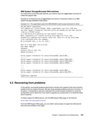 IBM System Storage/Brocade SAN switches
        For most of the current Brocade switches, you need to issue the supportSave command to
        collect the support data.

        Example 5-10 shows the use of supportSave command (in interactive mode) on an IBM
        System Storage SAN24B-4 SAN switch.

        Example 5-10 The supportSave output from IBM SAN24B-4 switch (output shortened for clarity)
        SVC_SW1:admin> supportSave
        This command will collect RASLOG, TRACE, supportShow, core file, FFDC data
        and other support information from both active and standby CPs and then transfer
         them to a FTP/SCP server
        or a USB device.This operation can take several minutes.
        NOTE: supportSave will transfer existing trace dump file first, then
        automatically generate and transfer latest one. There will be two trace dump
        files transfered after this command.
        OK to proceed? (yes, y, no, n): [no] y

        Host IP or Host Name: 135.15.13.241
        User Name: IBMuser
        Password:
        Protocol (ftp or scp): ftp
        Remote Directory: /

        Saving support information     for chassis:Brocade300, module:RAS...
        ........
        Saving support information     for chassis:Brocade300, module:TRACE_OLD...
        Saving support information     for chassis:Brocade300, module:TRACE_NEW...
        Saving support information     for chassis:Brocade300, module:FABRIC...
        ....
        ....
        ....
        Saving support information     for chassis:Brocade300, module:MAPS...
        Saving support information     for chassis:Brocade300, module:RAS_POST...
        ......
        SupportSave completed



5.3 Recovering from problems
        In this section, we provide guidance about how to recover from several of the more common
        problems that you might encounter. We also show example problems and how to fix them. In
        all cases, it is essential to read and understand the current product limitations to verify the
        configuration and to determine if you need to upgrade any components or to install the latest
        fixes or patches.

        To obtain support for IBM products, visit the IBM Support Web page on the Internet:
        http://www.ibm.com/support/us/en/

        From this IBM Support Web page, you can obtain various types of support by following the
        links that are provided on this page.




                                                        Chapter 5. Diagnostics and troubleshooting    169
 