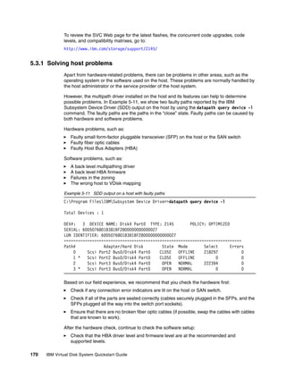 To review the SVC Web page for the latest flashes, the concurrent code upgrades, code
              levels, and compatibility matrixes, go to:
              http://www.ibm.com/storage/support/2145/


5.3.1 Solving host problems
              Apart from hardware-related problems, there can be problems in other areas, such as the
              operating system or the software used on the host. These problems are normally handled by
              the host administrator or the service provider of the host system.

              However, the multipath driver installed on the host and its features can help to determine
              possible problems. In Example 5-11, we show two faulty paths reported by the IBM
              Subsystem Device Driver (SDD) output on the host by using the datapath query device -l
              command. The faulty paths are the paths in the “close” state. Faulty paths can be caused by
              both hardware and software problems.

              Hardware problems, such as:
                  Faulty small form-factor pluggable transceiver (SFP) on the host or the SAN switch
                  Faulty fiber optic cables
                  Faulty Host Bus Adapters (HBA)

              Software problems, such as:
                  A back level multipathing driver
                  A back level HBA firmware
                  Failures in the zoning
                  The wrong host to VDisk mapping

              Example 5-11 SDD output on a host with faulty paths
              C:Program FilesIBMSubsystem Device Driver>datapath query device -l

              Total Devices : 1

              DEV#:   3 DEVICE NAME: Disk4 Part0 TYPE: 2145         POLICY: OPTIMIZED
              SERIAL: 60050768018381BF2800000000000027
              LUN IDENTIFIER: 60050768018381BF2800000000000027
              ============================================================================
              Path#            Adapter/Hard Disk        State Mode        Select      Errors
                  0     Scsi Port2 Bus0/Disk4 Part0    CLOSE   OFFLINE    218297           0
                  1 *   Scsi Port2 Bus0/Disk4 Part0    CLOSE   OFFLINE         0           0
                  2     Scsi Port3 Bus0/Disk4 Part0     OPEN   NORMAL     222394           0
                  3 *   Scsi Port3 Bus0/Disk4 Part0     OPEN   NORMAL          0           0

              Based on our field experience, we recommend that you check the hardware first:
                  Check if any connection error indicators are lit on the host or SAN switch.
                  Check if all of the parts are seated correctly (cables securely plugged in the SFPs, and the
                  SFPs plugged all the way into the switch port sockets).
                  Ensure that there are no broken fiber optic cables (if possible, swap the cables with cables
                  that are known to work).

              After the hardware check, continue to check the software setup:
                  Check that the HBA driver level and firmware level are at the recommended and
                  supported levels.

170   IBM Virtual Disk System Quickstart Guide
 