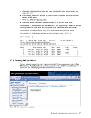 Check the multipathing driver level, and make sure that it is at the recommended and
                   supported level.
                   Check for link layer errors reported by the host or the SAN switch, which can indicate a
                   cabling or SFP failure.
                   Verify your SAN zoning configuration.
                   Check the general SAN switch status and health for all switches in the fabric.

                In Example 5-12, we discovered that one of the HBAs was experiencing a link failure due to a
                damaged fiber optic cable. After we changed the cable, the missing paths reappeared.

                Example 5-12 Output from datapath query device command after fiber optic cable change
                C:Program FilesIBMSubsystem Device Driver>datapath query device -l

                Total Devices : 1

                DEV#:   3 DEVICE NAME: Disk4 Part0 TYPE: 2145         POLICY: OPTIMIZED
                SERIAL: 60050768018381BF2800000000000027
                LUN IDENTIFIER: 60050768018381BF2800000000000027
                ============================================================================
                Path#            Adapter/Hard Disk        State Mode        Select      Errors
                    0     Scsi Port3 Bus0/Disk4 Part0     OPEN   NORMAL     218457           1
                    1 *   Scsi Port3 Bus0/Disk4 Part0     OPEN   NORMAL          0           0
                    2     Scsi Port2 Bus0/Disk4 Part0     OPEN   NORMAL     222394           0
                    3 *   Scsi Port2 Bus0/Disk4 Part0     OPEN   NORMAL          0           0


5.3.2 Solving SVC problems
                For any problem in an environment implementing the SVC, we advise you to use the Run
                Maintenance Procedures function, which you can find in the SVC Console GUI as shown in
                Figure 5-1, first before trying to fix the problem anywhere else.




Figure 5-1 Run maintenance procedures



                                                                Chapter 5. Diagnostics and troubleshooting   171
 
