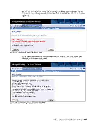 You can see a list of unfixed errors, and by clicking a particular error code in the list, the
                 sequence of steps leading towards problem resolution is initiated. We show an example in
                 Figure 5-3.




Figure 5-3 Maintenance procedure for error code

                 Figure 5-4 shows an example maintenance procedure for error code 1230, which also
                 appeared in the list of unfixed errors.




Figure 5-4 Maintenance procedure for error code 1230




                                                                 Chapter 5. Diagnostics and troubleshooting   173
 