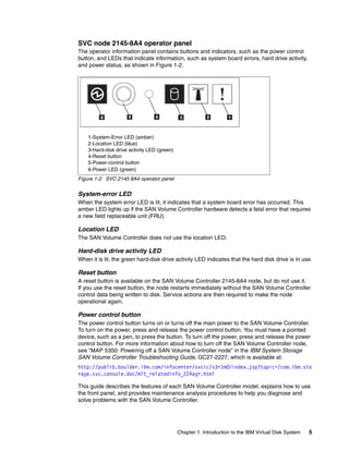 SVC node 2145-8A4 operator panel
The operator information panel contains buttons and indicators, such as the power control
button, and LEDs that indicate information, such as system board errors, hard drive activity,
and power status, as shown in Figure 1-2.




    1-System-Error LED (amber)
    2-Location LED (blue)
    3-Hard-disk drive activity LED (green)
    4-Reset button
    5-Power-control button
    6-Power LED (green)
Figure 1-2 SVC 2145 8A4 operator panel


System-error LED
When the system error LED is lit, it indicates that a system board error has occurred. This
amber LED lights up if the SAN Volume Controller hardware detects a fatal error that requires
a new field replaceable unit (FRU).

Location LED
The SAN Volume Controller does not use the location LED.

Hard-disk drive activity LED
When it is lit, the green hard-disk drive activity LED indicates that the hard disk drive is in use.

Reset button
A reset button is available on the SAN Volume Controller 2145-8A4 node, but do not use it.
If you use the reset button, the node restarts immediately without the SAN Volume Controller
control data being written to disk. Service actions are then required to make the node
operational again.

Power control button
The power control button turns on or turns off the main power to the SAN Volume Controller.
To turn on the power, press and release the power control button. You must have a pointed
device, such as a pen, to press the button. To turn off the power, press and release the power
control button. For more information about how to turn off the SAN Volume Controller node,
see “MAP 5350: Powering off a SAN Volume Controller node” in the IBM System Storage
SAN Volume Controller Troubleshooting Guide, GC27-2227, which is available at:
http://publib.boulder.ibm.com/infocenter/svcic/v3r1m0/index.jsp?topic=/com.ibm.sto
rage.svc.console.doc/mlt_relatedinfo_224agr.html

This guide describes the features of each SAN Volume Controller model, explains how to use
the front panel, and provides maintenance analysis procedures to help you diagnose and
solve problems with the SAN Volume Controller.




                                             Chapter 1. Introduction to the IBM Virtual Disk System   5
 