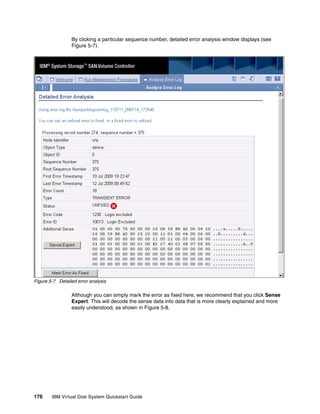 By clicking a particular sequence number, detailed error analysis window displays (see
                 Figure 5-7).




Figure 5-7 Detailed error analysis

                 Although you can simply mark the error as fixed here, we recommend that you click Sense
                 Expert. This will decode the sense data into data that is more clearly explained and more
                 easily understood, as shown in Figure 5-8.




176     IBM Virtual Disk System Quickstart Guide
 